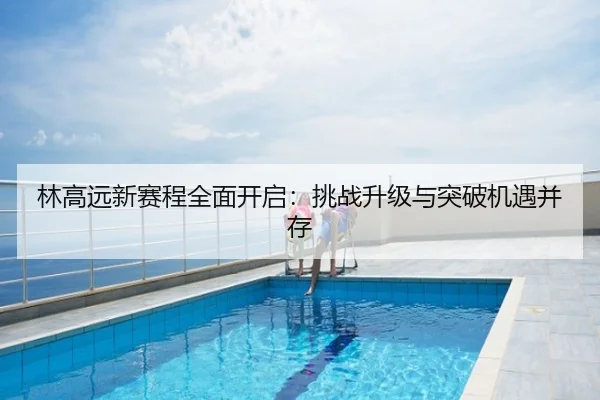 林高远新赛程全面开启：挑战升级与突破机遇并存