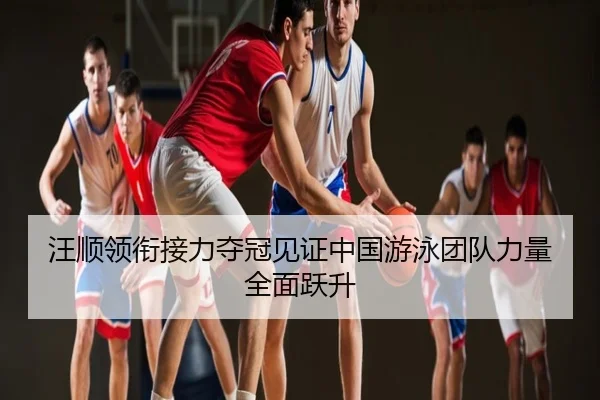 汪顺领衔接力夺冠见证中国游泳团队力量全面跃升