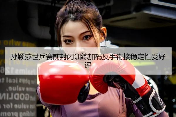 孙颖莎世乒赛前封闭训练加码反手衔接稳定性受好评