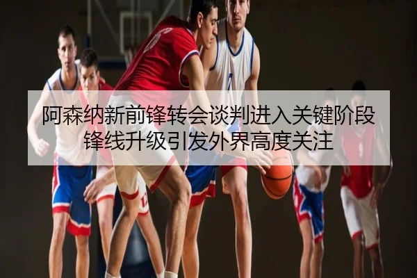 阿森纳新前锋转会谈判进入关键阶段 锋线升级引发外界高度关注