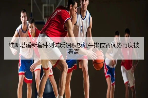 维斯塔潘新套件测试反馈积极红牛排位赛优势再度被看高