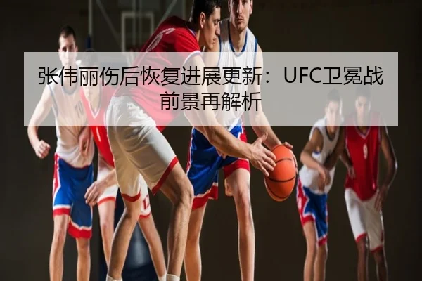 张伟丽伤后恢复进展更新：UFC卫冕战前景再解析