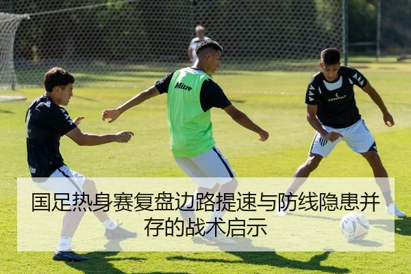 国足热身赛复盘边路提速与防线隐患并存的战术启示